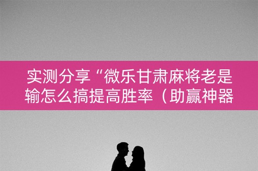 实测分享“微乐甘肃麻将老是输怎么搞提高胜率（助赢神器通用版）