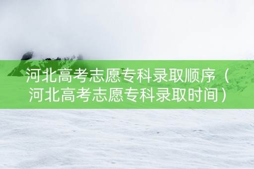 河北高考志愿专科录取顺序（河北高考志愿专科录取时间）