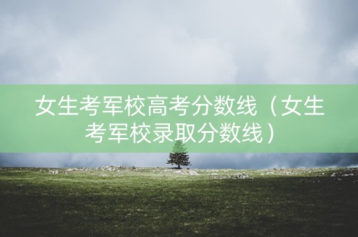女生考军校高考分数线（女生考军校录取分数线）