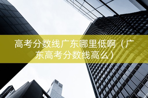 高考分数线广东哪里低啊（广东高考分数线高么）
