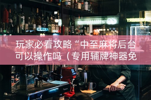 玩家必看攻略“中至麻将后台可以操作吗（专用辅牌神器免安装）