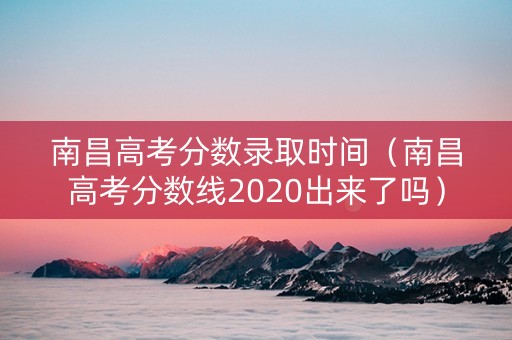 南昌高考分数录取时间（南昌高考分数线2020出来了吗）