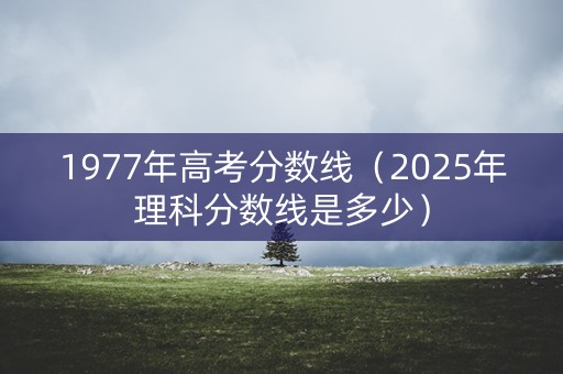 1977年高考分数线（2025年理科分数线是多少）