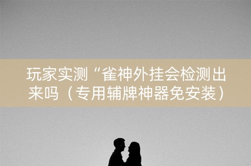 玩家实测“雀神外挂会检测出来吗（专用辅牌神器免安装）