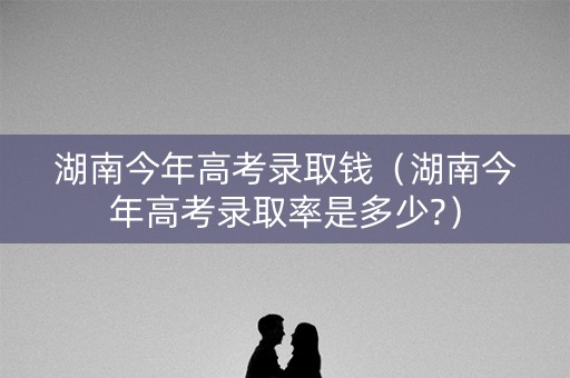 湖南今年高考录取钱（湖南今年高考录取率是多少?）