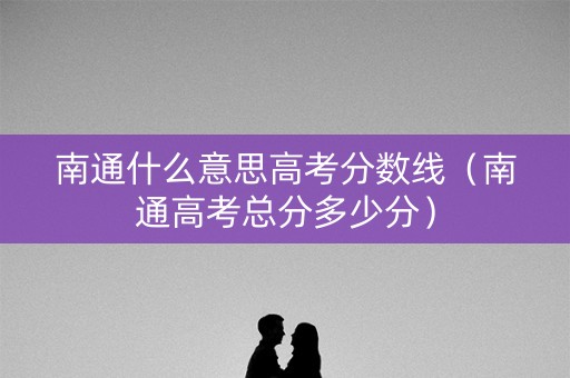 南通什么意思高考分数线（南通高考总分多少分）
