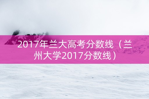 2017年兰大高考分数线（兰州大学2017分数线）