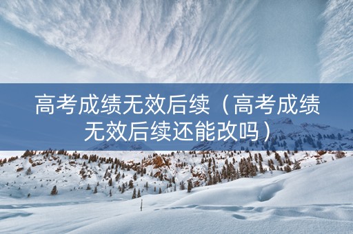 高考成绩无效后续（高考成绩无效后续还能改吗）