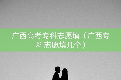 广西高考专科志愿填（广西专科志愿填几个）