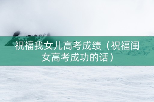 祝福我女儿高考成绩（祝福闺女高考成功的话）