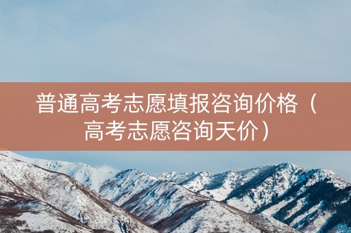 普通高考志愿填报咨询价格（高考志愿咨询天价）