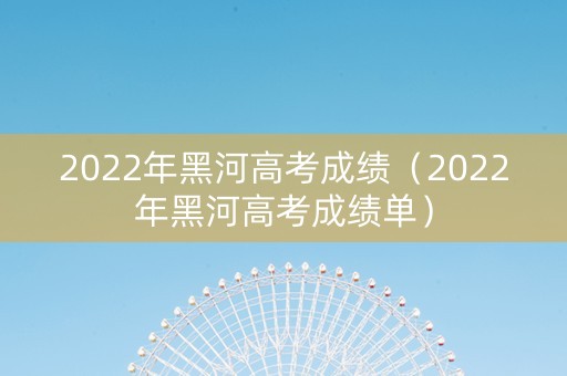 2022年黑河高考成绩（2022年黑河高考成绩单）