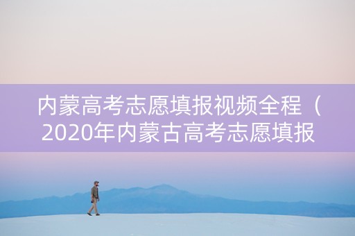 内蒙高考志愿填报视频全程（2020年内蒙古高考志愿填报视频培训）