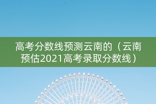 高考分数线预测云南的（云南预估2021高考录取分数线）