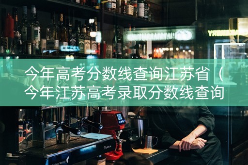 今年高考分数线查询江苏省（今年江苏高考录取分数线查询）