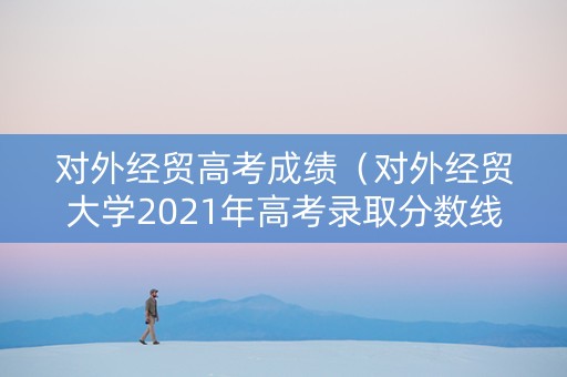 对外经贸高考成绩（对外经贸大学2021年高考录取分数线）
