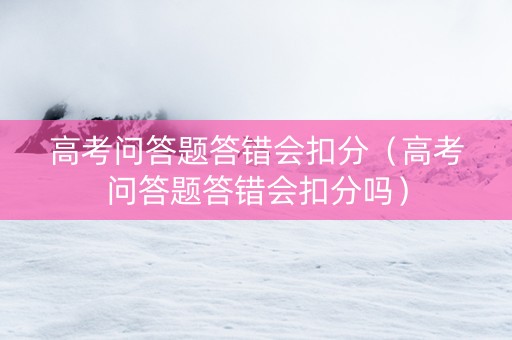 高考问答题答错会扣分（高考问答题答错会扣分吗）