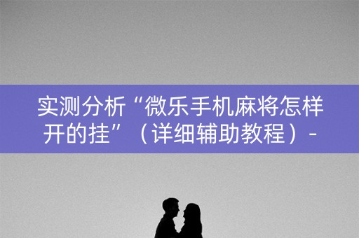 实测分析“微乐手机麻将怎样开的挂”（详细辅助教程）-哔哩哔哩