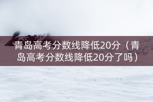 青岛高考分数线降低20分（青岛高考分数线降低20分了吗）