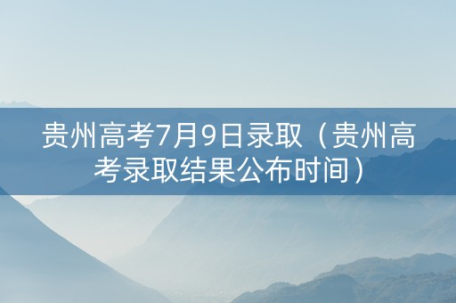 贵州高考7月9日录取（贵州高考录取结果公布时间）