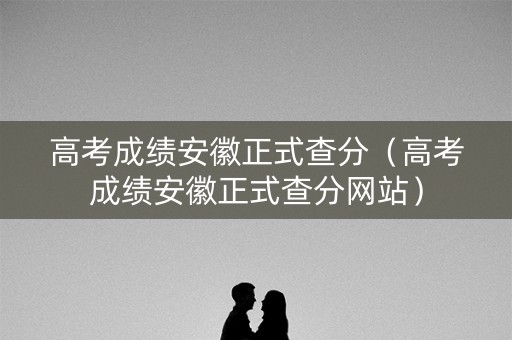 高考成绩安徽正式查分（高考成绩安徽正式查分网站）