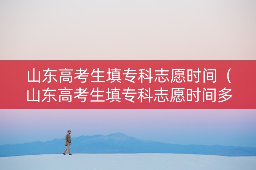 山东高考生填专科志愿时间（山东高考生填专科志愿时间多久）