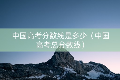 中国高考分数线是多少（中国高考总分数线）