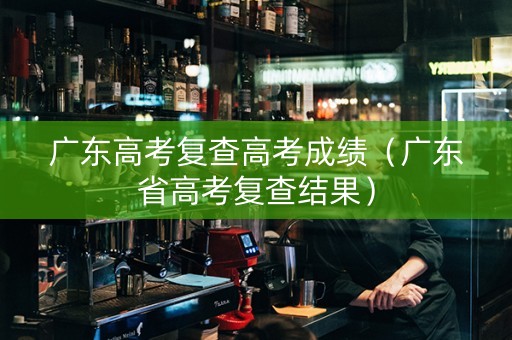 广东高考复查高考成绩（广东省高考复查结果）