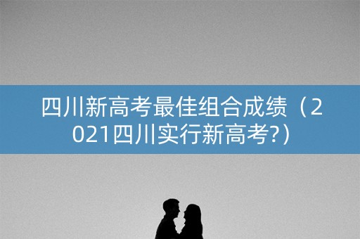 四川新高考最佳组合成绩（2021四川实行新高考?）