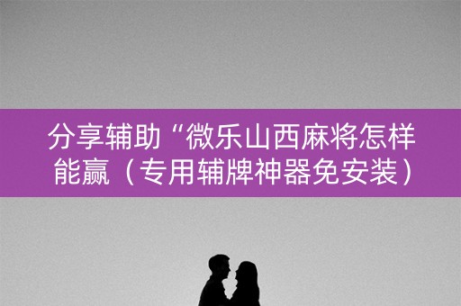分享辅助“微乐山西麻将怎样能赢（专用辅牌神器免安装）