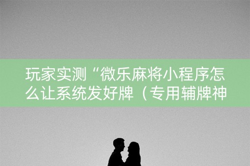 玩家实测“微乐麻将小程序怎么让系统发好牌（专用辅牌神器免安装）