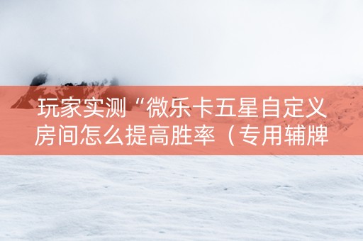 玩家实测“微乐卡五星自定义房间怎么提高胜率（专用辅牌神器免安装）