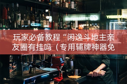 玩家必备教程“闲逸斗地主亲友圈有挂吗（专用辅牌神器免安装）