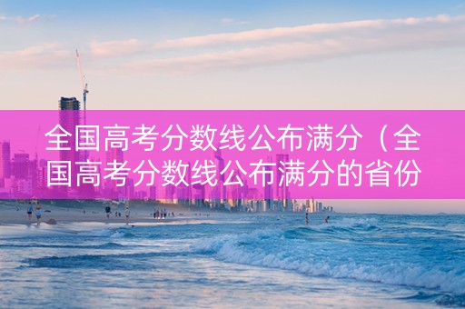 全国高考分数线公布满分（全国高考分数线公布满分的省份）