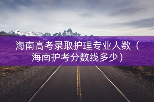 海南高考录取护理专业人数（海南护考分数线多少）