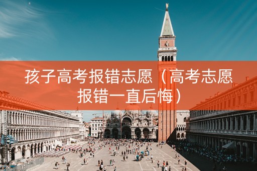 孩子高考报错志愿（高考志愿报错一直后悔）