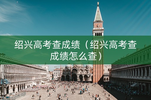 绍兴高考查成绩（绍兴高考查成绩怎么查）