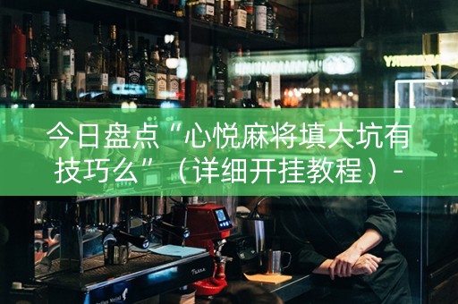 今日盘点“心悦麻将填大坑有技巧么”（详细开挂教程）-哔哩哔哩