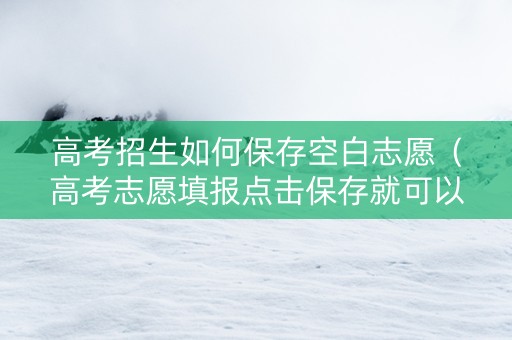 高考招生如何保存空白志愿（高考志愿填报点击保存就可以了吗）