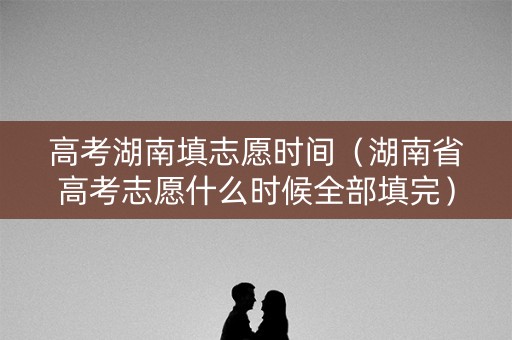 高考湖南填志愿时间（湖南省高考志愿什么时候全部填完）