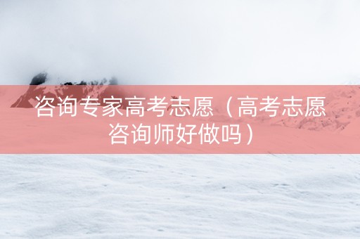 咨询专家高考志愿（高考志愿咨询师好做吗）