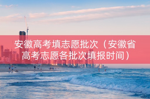 安徽高考填志愿批次（安徽省高考志愿各批次填报时间）