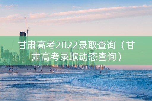 甘肃高考2022录取查询（甘肃高考录取动态查询）