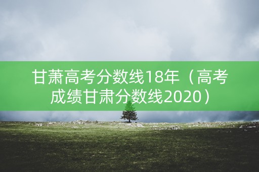 甘萧高考分数线18年（高考成绩甘肃分数线2020）