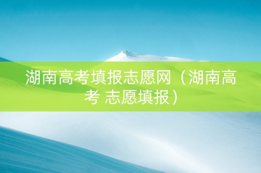 湖南高考填报志愿网（湖南高考 志愿填报）