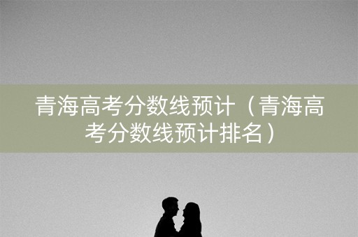 青海高考分数线预计（青海高考分数线预计排名）