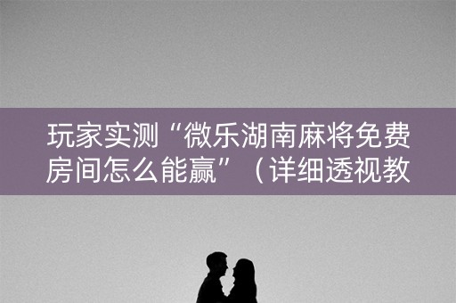 玩家实测“微乐湖南麻将免费房间怎么能赢”（详细透视教程）-哔哩哔哩