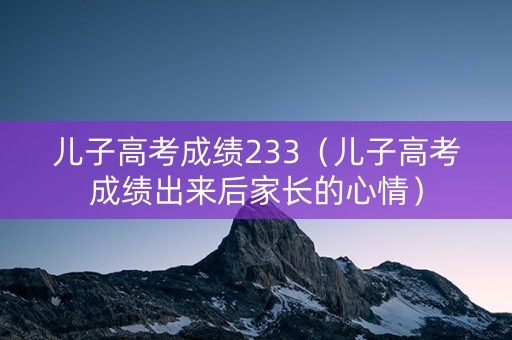 儿子高考成绩233（儿子高考成绩出来后家长的心情）