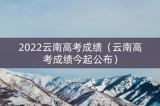 2022云南高考成绩（云南高考成绩今起公布）