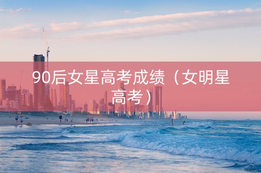 90后女星高考成绩（女明星高考）